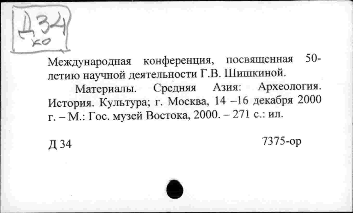 ﻿Д’^:
і
Международная конференция, посвященная 50-летию научной деятельности Г.В. Шишкиной.
Материалы. Средняя Азия: Археология. История. Культура; г. Москва, 14 -16 декабря 2000 г. - М.: Гос. музей Востока, 2000. - 271 с.: ил.
Д34
7375-ор